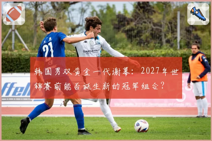 韩国男双黄金一代谢幕:2027年世锦赛前能否诞生新的冠军组合?