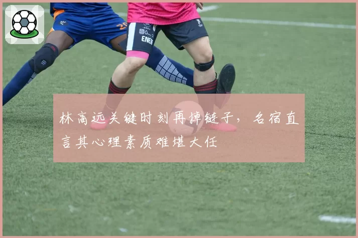 林高远关键时刻再掉链子，名宿直言其心理素质难堪大任
