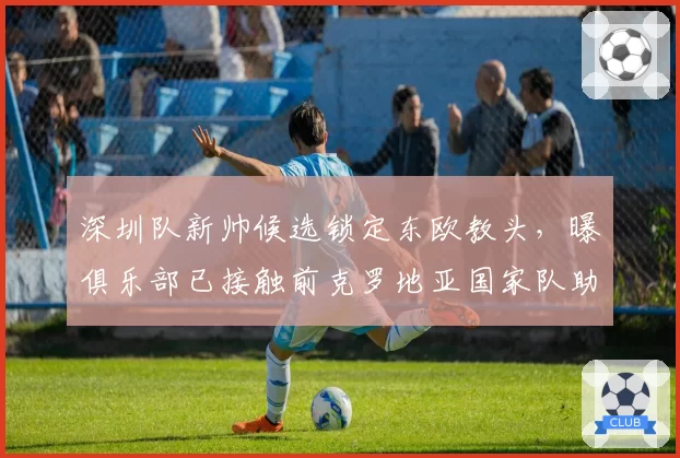 深圳队新帅候选锁定东欧教头，曝俱乐部已接触前克罗地亚国家队助教