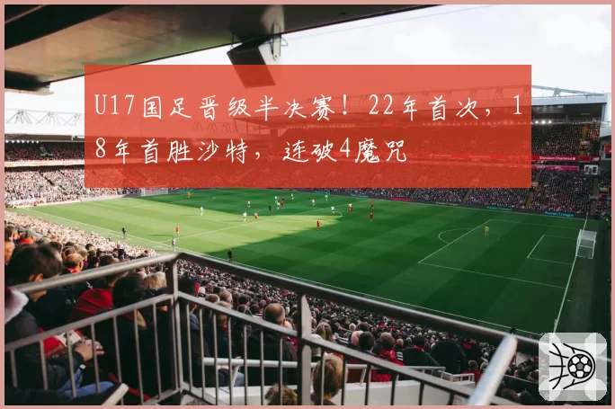 U17国足晋级半决赛！22年首次，18年首胜沙特，连破4魔咒