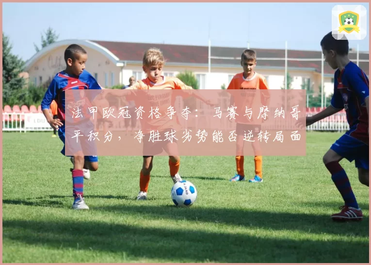 法甲欧冠资格争夺：马赛与摩纳哥平积分，净胜球劣势能否逆转局面？