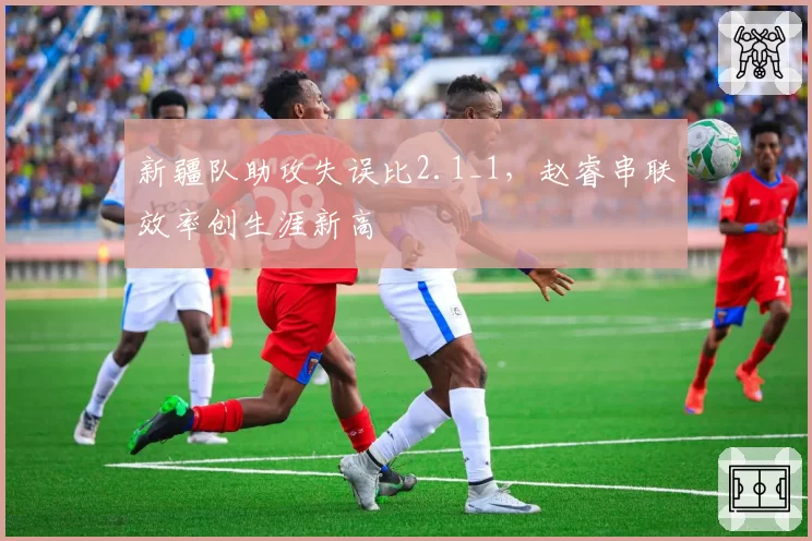 新疆队助攻失误比2.1_1,赵睿串联效率创生涯新高