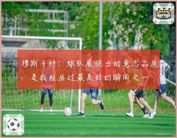 穆斯卡特：球队展现出的意志品质，是我经历过最美好的瞬间之一