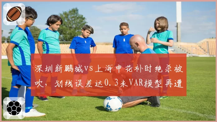 深圳新鹏城vs上海申花补时绝杀被吹,划线误差达0.3米VAR模型再遭质疑