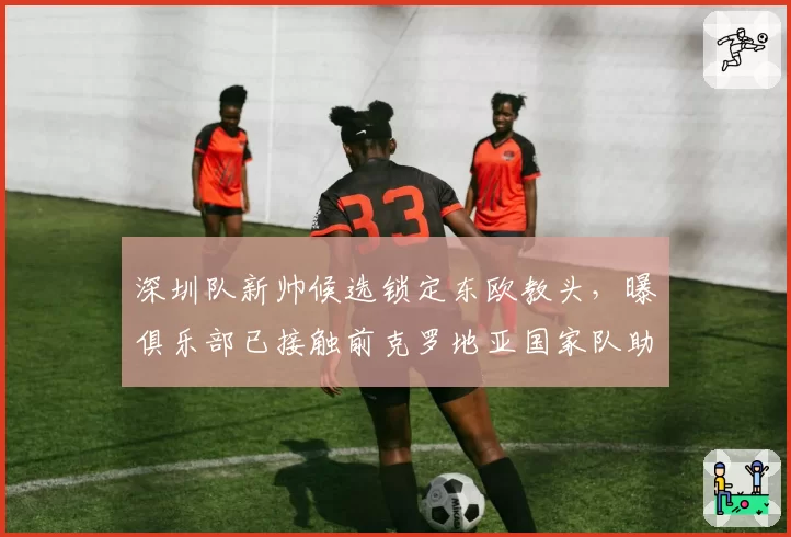 深圳队新帅候选锁定东欧教头，曝俱乐部已接触前克罗地亚国家队助教