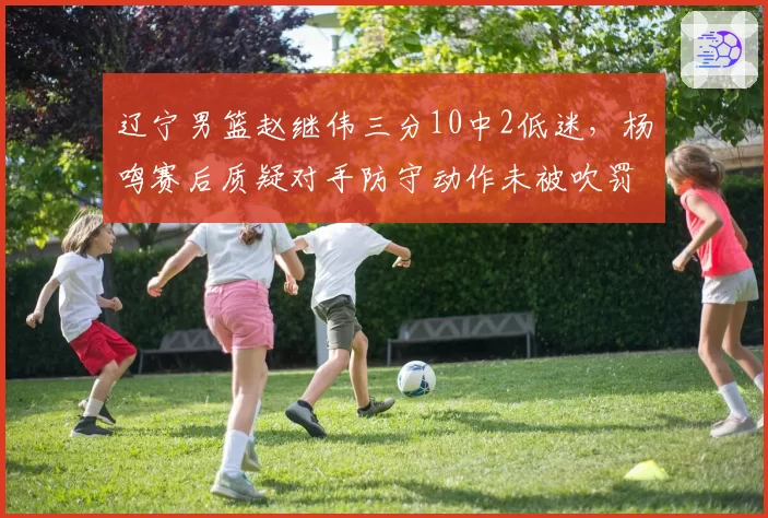 辽宁男篮赵继伟三分10中2低迷，杨鸣赛后质疑对手防守动作未被吹罚