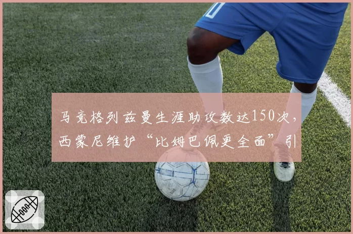 马竞格列兹曼生涯助攻数达150次,西蒙尼维护“比姆巴佩更全面”引争议