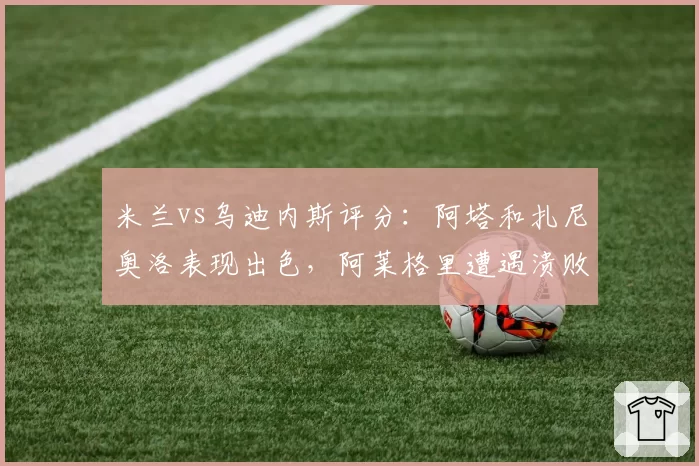 米兰vs乌迪内斯评分：阿塔和扎尼奥洛表现出色，阿莱格里遭遇溃败，莱奥陷入噩梦！