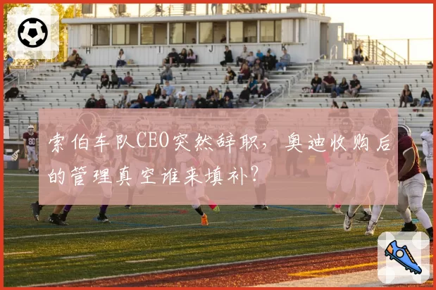 索伯车队CEO突然辞职,奥迪收购后的管理真空谁来填补?