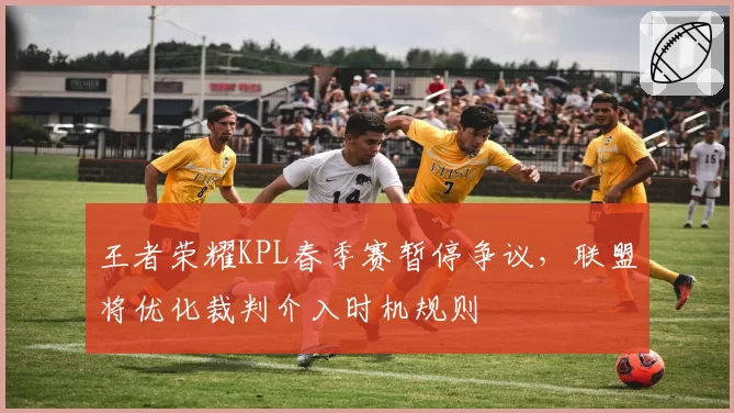 王者荣耀KPL春季赛暂停争议，联盟将优化裁判介入时机规则