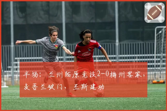半场:兰州陇原竞技2-0梅州客家,麦吾兰破门,王斯建功