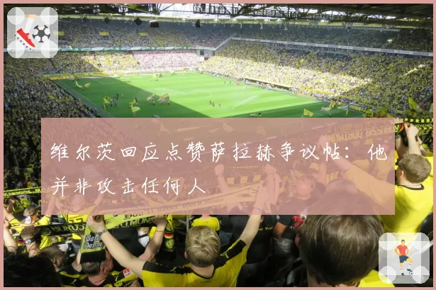 维尔茨回应点赞萨拉赫争议帖：他并非攻击任何人