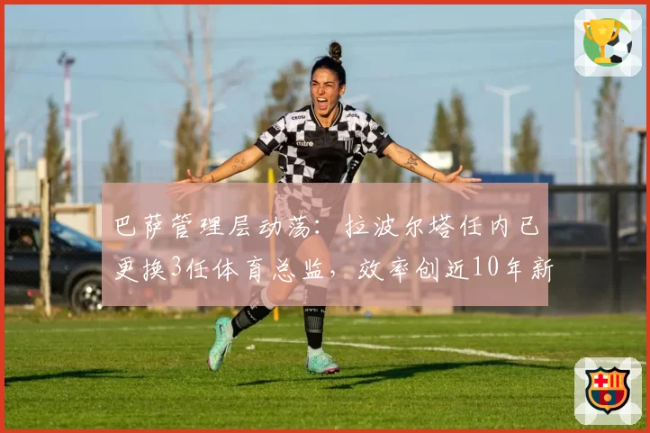 巴萨管理层动荡:拉波尔塔任内已更换3任体育总监,效率创近10年新低