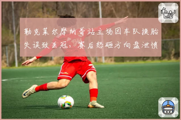 勒克莱尔摩纳哥站主场因车队换胎失误致丢冠,赛后怒砸方向盘泄愤