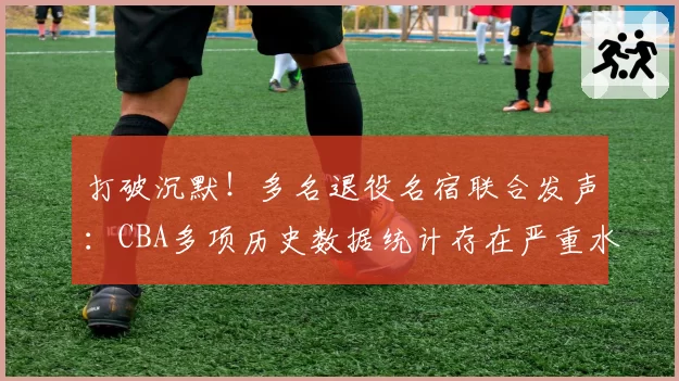 打破沉默!多名退役名宿联合发声:CBA多项历史数据统计存在严重水分