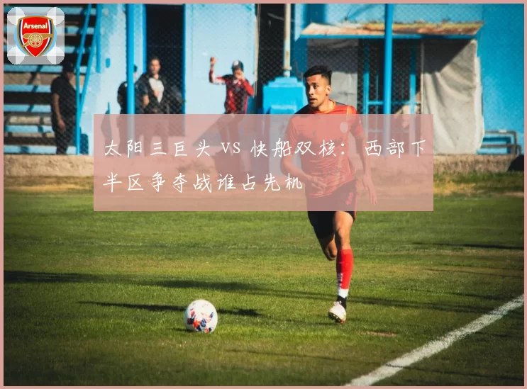太阳三巨头 vs 快船双核:西部下半区争夺战谁占先机