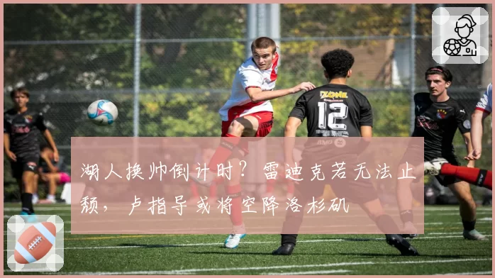 湖人换帅倒计时?雷迪克若无法止颓,卢指导或将空降洛杉矶