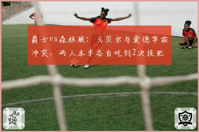 爵士vs森林狼：戈贝尔与爱德华兹冲突，两人本季各自吃到2次技犯