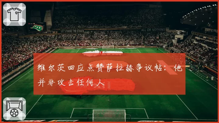 维尔茨回应点赞萨拉赫争议帖:他并非攻击任何人