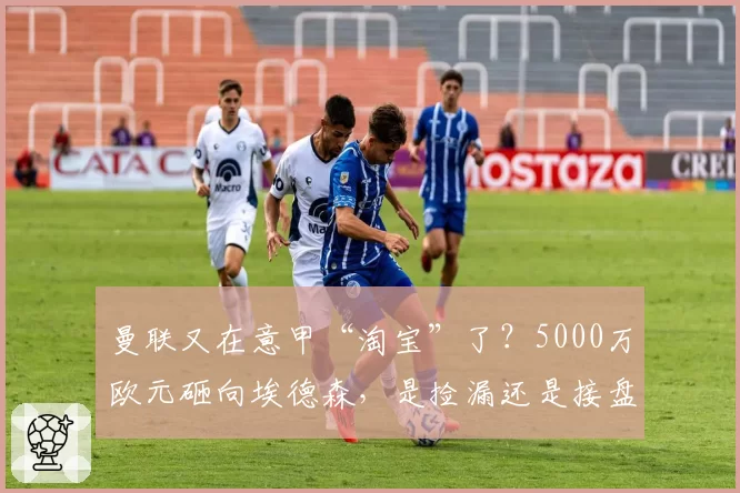 曼联又在意甲“淘宝”了？5000万欧元砸向埃德森，是捡漏还是接盘