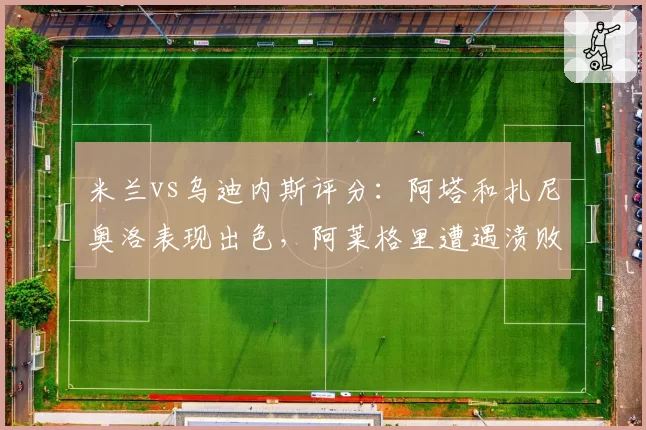 米兰vs乌迪内斯评分：阿塔和扎尼奥洛表现出色，阿莱格里遭遇溃败，莱奥陷入噩梦！