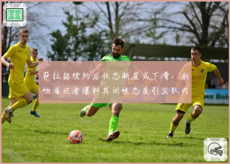 萨拉赫续约后状态断崖式下滑，利物浦记者爆料其训练态度引发队内矛盾