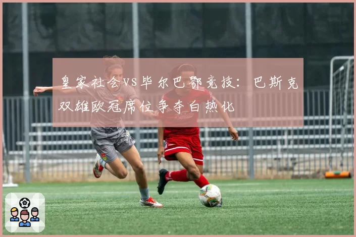 皇家社会vs毕尔巴鄂竞技：巴斯克双雄欧冠席位争夺白热化