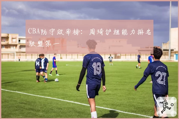 CBA防守效率榜：周琦护框能力排名联盟第一