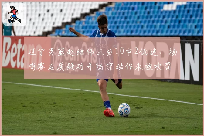 辽宁男篮赵继伟三分10中2低迷，杨鸣赛后质疑对手防守动作未被吹罚