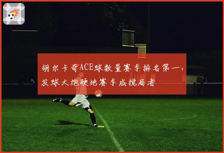 胡尔卡奇ACE球数量赛季排名第一，发球大炮硬地赛季成搅局者