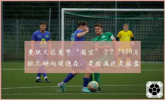 曼联又在意甲“淘宝”了?5000万欧元砸向埃德森,是捡漏还是接盘