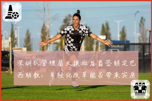 深圳队管理层大换血后首签锁定巴西助教，年轻化改革能否带来实质提升