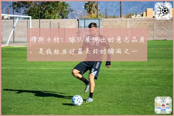 穆斯卡特：球队展现出的意志品质，是我经历过最美好的瞬间之一