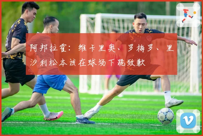 阿邦拉霍:维卡里奥、罗梅罗、里沙利松本该在球场下跪致歉