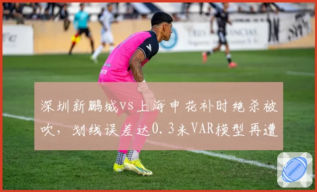 深圳新鹏城vs上海申花补时绝杀被吹,划线误差达0.3米VAR模型再遭质疑