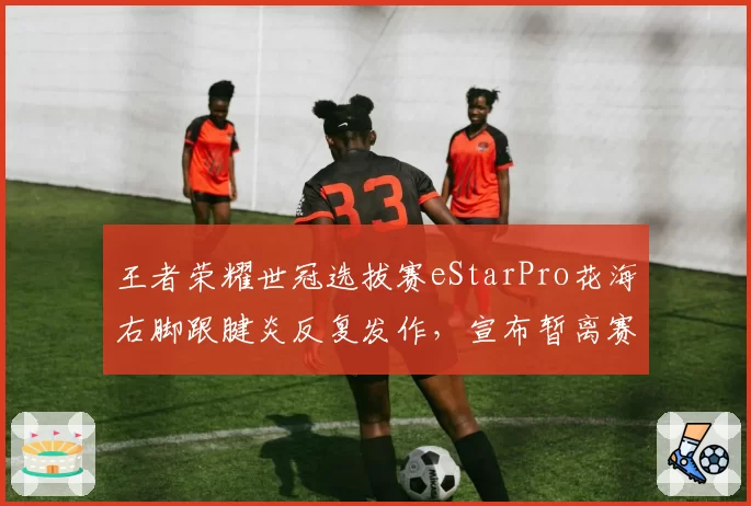王者荣耀世冠选拔赛eStarPro花海右脚跟腱炎反复发作，宣布暂离赛场休整