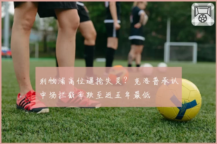 利物浦高位逼抢失灵?克洛普承认中场拦截率跌至近五年最低