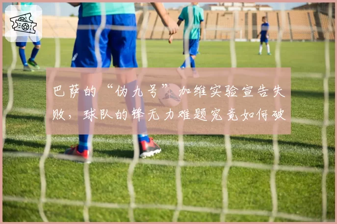 巴萨的“伪九号”加维实验宣告失败，球队的锋无力难题究竟如何破解？