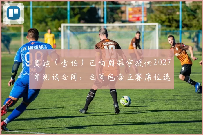 奥迪（索伯）已向周冠宇提供2027年测试合同，合同包含正赛席位选项