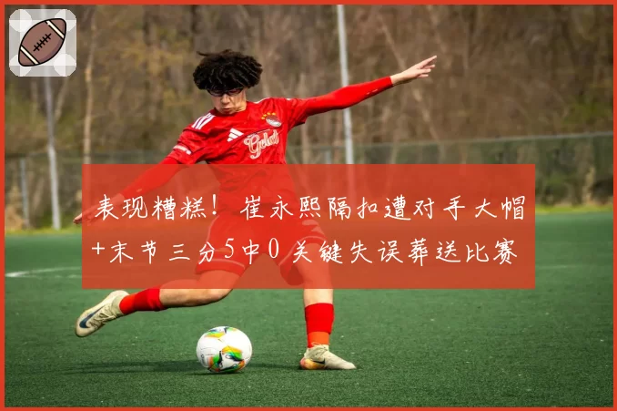 表现糟糕！崔永熙隔扣遭对手大帽+末节三分5中0 关键失误葬送比赛