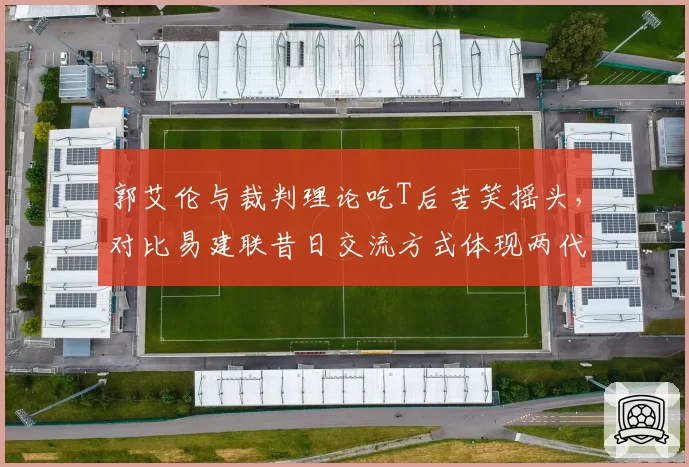 郭艾伦与裁判理论吃T后苦笑摇头，对比易建联昔日交流方式体现两代球员差异