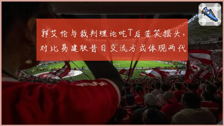 郭艾伦与裁判理论吃T后苦笑摇头，对比易建联昔日交流方式体现两代球员差异