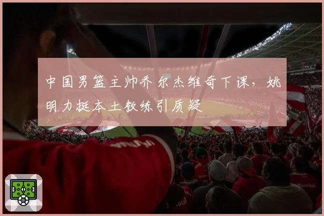 中国男篮主帅乔尔杰维奇下课，姚明力挺本土教练引质疑