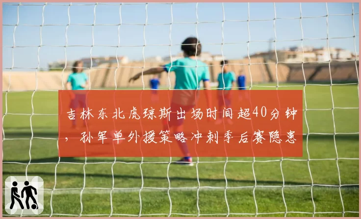 吉林东北虎琼斯出场时间超40分钟,孙军单外援策略冲刺季后赛隐患
