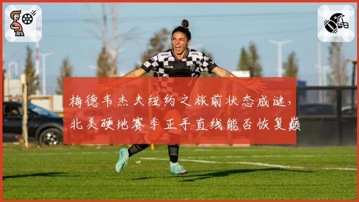 梅德韦杰夫纽约之旅前状态成谜，北美硬地赛季正手直线能否恢复巅峰？