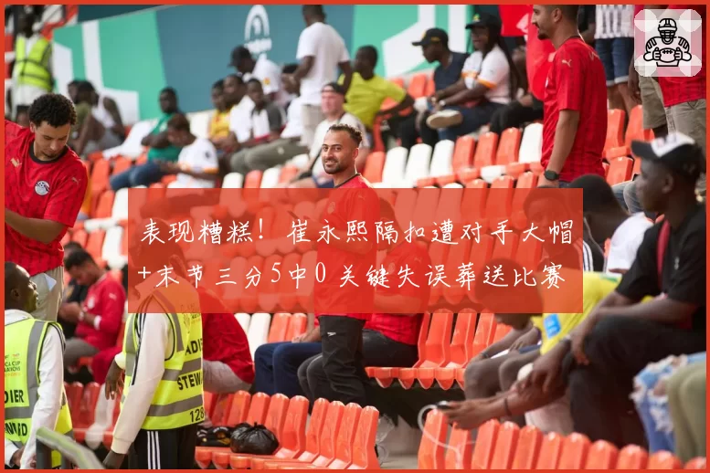 表现糟糕！崔永熙隔扣遭对手大帽+末节三分5中0 关键失误葬送比赛