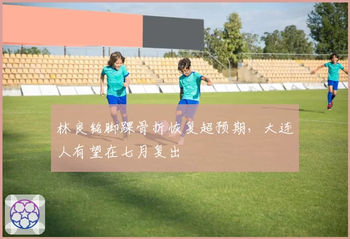 林良铭脚踝骨折恢复超预期,大连人有望在七月复出