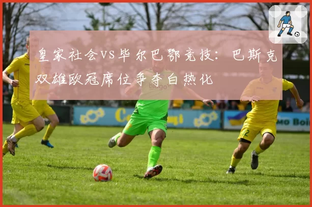 皇家社会vs毕尔巴鄂竞技：巴斯克双雄欧冠席位争夺白热化