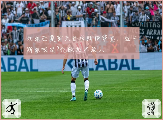 切尔西夏窗天价求购伊萨克，纽卡斯尔咬定2亿欧元不放人