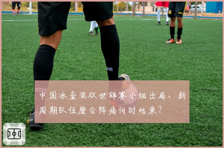 中国冰壶混双世锦赛小组出局,新周期队伍磨合阵痛何时结束?